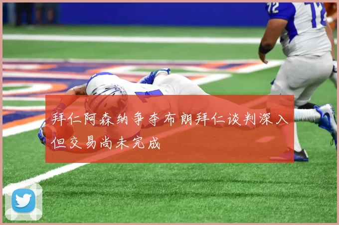 拜仁阿森纳争夺布朗拜仁谈判深入但交易尚未完成